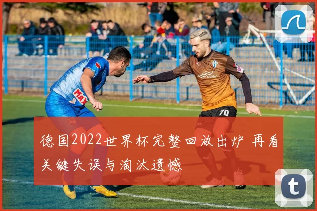 德国2022世界杯完整回放出炉 再看关键失误与淘汰遗憾