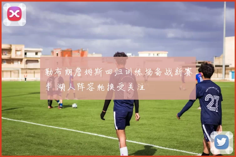 勒布朗詹姆斯回归训练场备战新赛季 湖人阵容轮换受关注