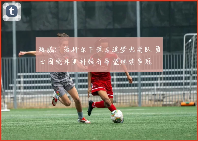 路威：若科尔下课后追梦也离队 勇士围绕库里补强有希望继续争冠