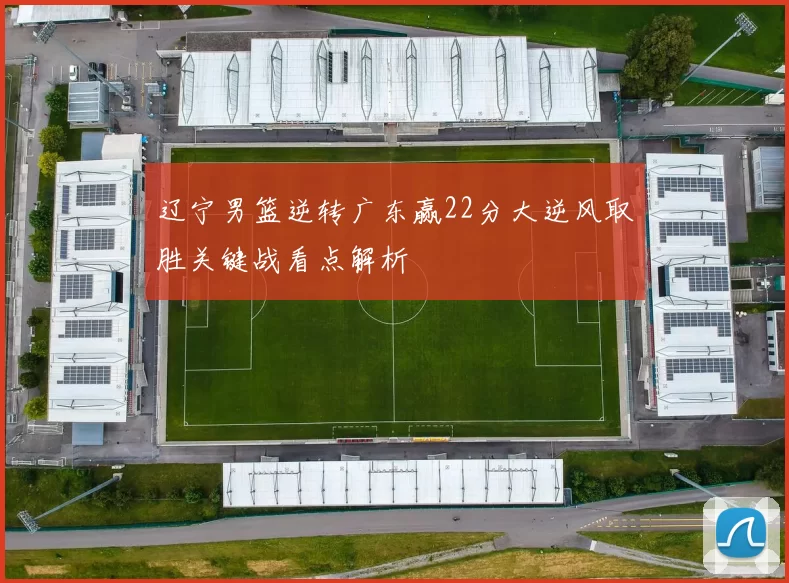 辽宁男篮逆转广东赢22分大逆风取胜关键战看点解析