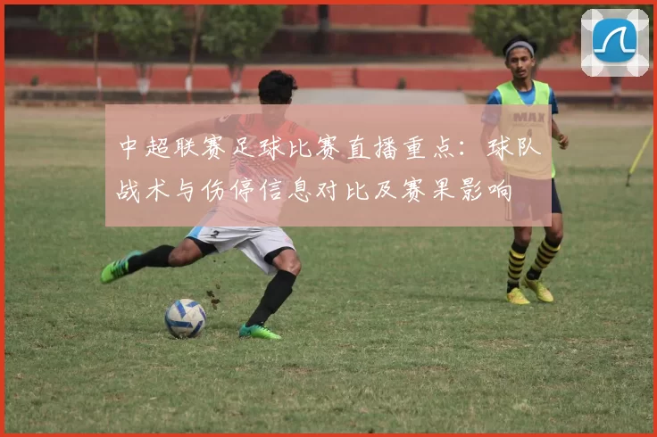 中超联赛足球比赛直播重点：球队战术与伤停信息对比及赛果影响