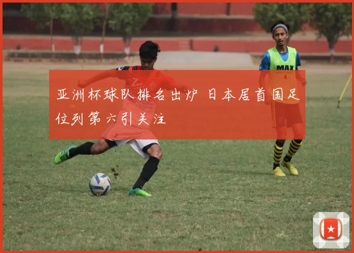 亚洲杯球队排名出炉 日本居首国足位列第六引关注