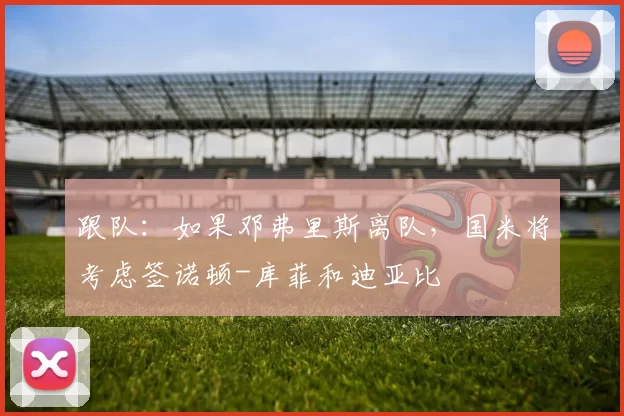 跟队:如果邓弗里斯离队,国米将考虑签诺顿-库菲和迪亚比