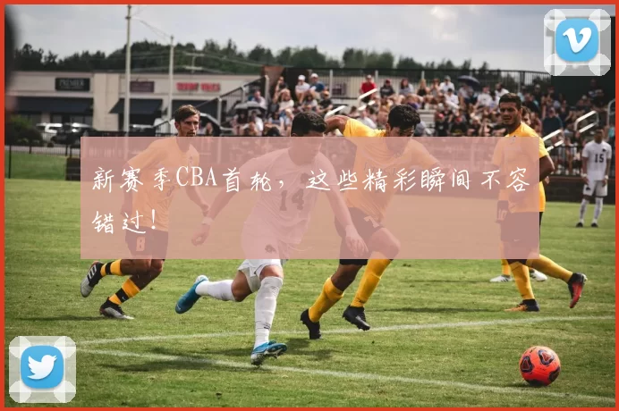 新赛季CBA首轮，这些精彩瞬间不容错过！