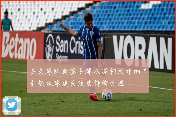 多支球队新赛季球衣亮相设计细节引热议球迷关注度持续升温