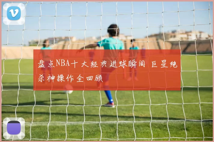 盘点NBA十大经典进球瞬间 巨星绝杀神操作全回顾