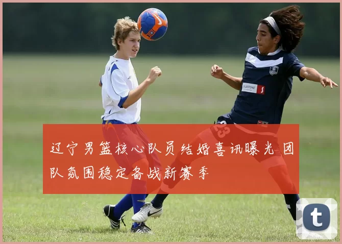 辽宁男篮核心队员结婚喜讯曝光 团队氛围稳定备战新赛季