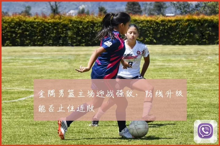 金隅男篮主场迎战强敌,防线升级能否止住连败