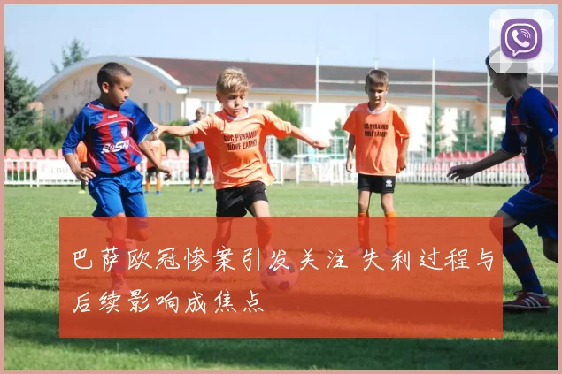 巴萨欧冠惨案引发关注 失利过程与后续影响成焦点