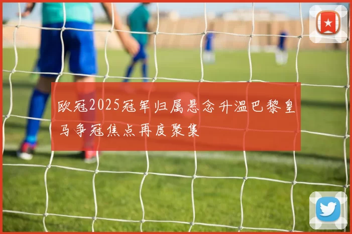 欧冠2025冠军归属悬念升温巴黎皇马争冠焦点再度聚集