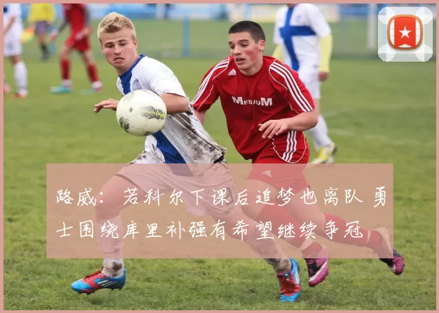 路威：若科尔下课后追梦也离队 勇士围绕库里补强有希望继续争冠