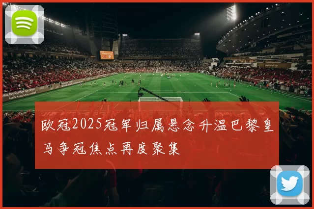 欧冠2025冠军归属悬念升温巴黎皇马争冠焦点再度聚集