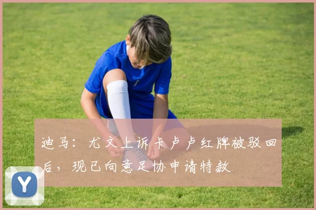 迪马:尤文上诉卡卢卢红牌被驳回后,现已向意足协申请特赦