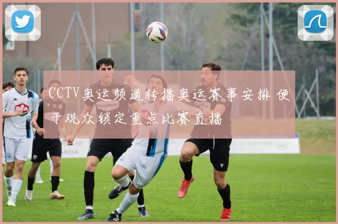 CCTV奥运频道转播奥运赛事安排 便于观众锁定重点比赛直播