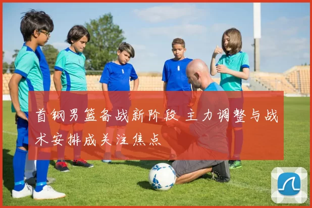 首钢男篮备战新阶段 主力调整与战术安排成关注焦点