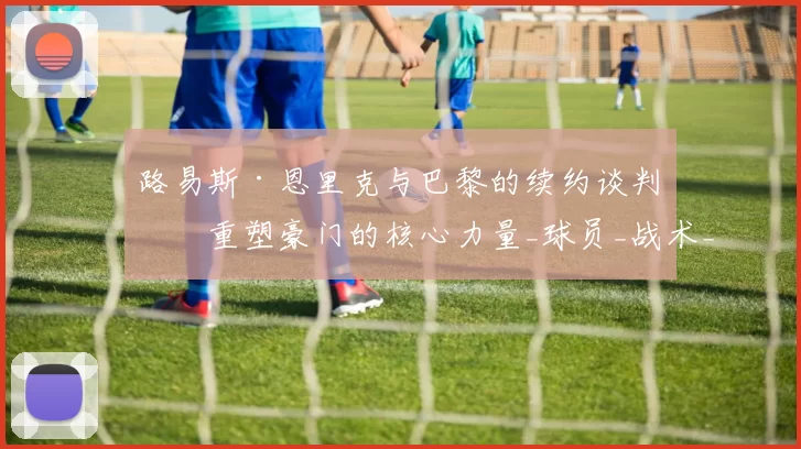 路易斯·恩里克与巴黎的续约谈判:重塑豪门的核心力量_球员_战术_未来