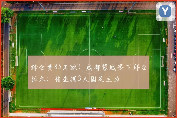 转会费85万欧！成都蓉城签下拜合拉木：将坐拥3大国足主力
