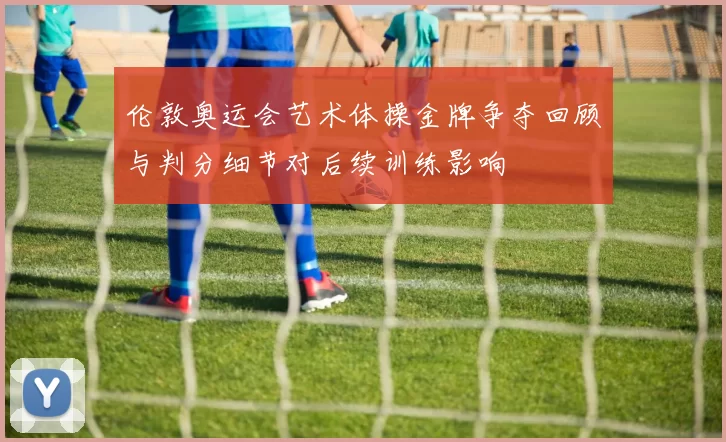 伦敦奥运会艺术体操金牌争夺回顾与判分细节对后续训练影响