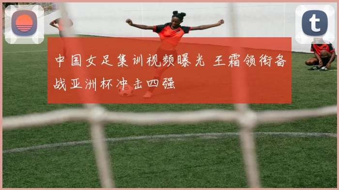 中国女足集训视频曝光 王霜领衔备战亚洲杯冲击四强