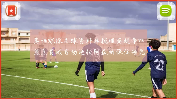 奥讯球探足球资料库梳理英超争四焦点曼城客场逆转阿森纳保住领先优势