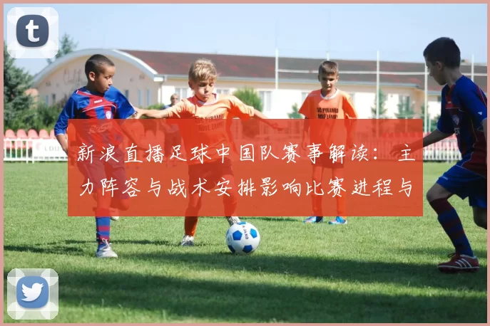 新浪直播足球中国队赛事解读：主力阵容与战术安排影响比赛进程与看点