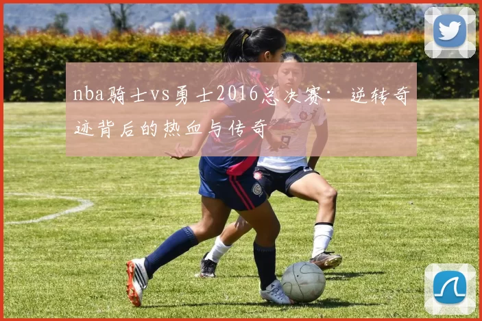 nba骑士vs勇士2016总决赛:逆转奇迹背后的热血与传奇