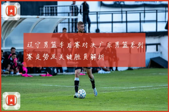 辽宁男篮季后赛对决广东男篮系列赛走势及关键胜负解析