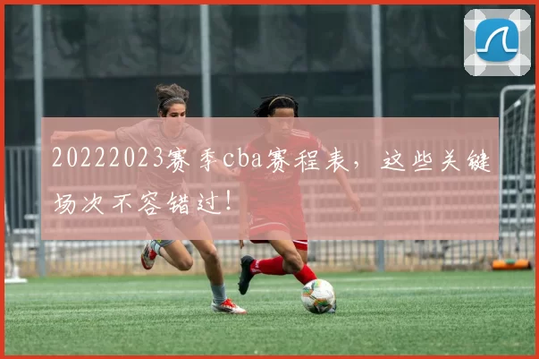 20222023赛季cba赛程表,这些关键场次不容错过!