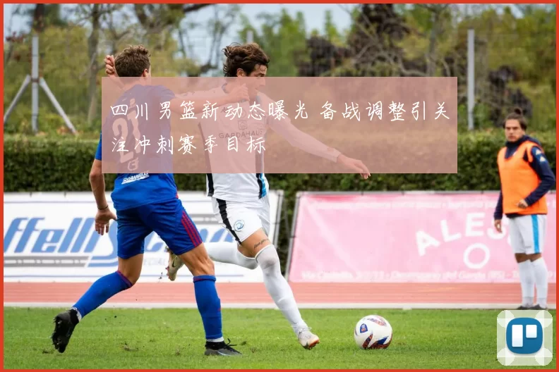 四川男篮新动态曝光 备战调整引关注冲刺赛季目标