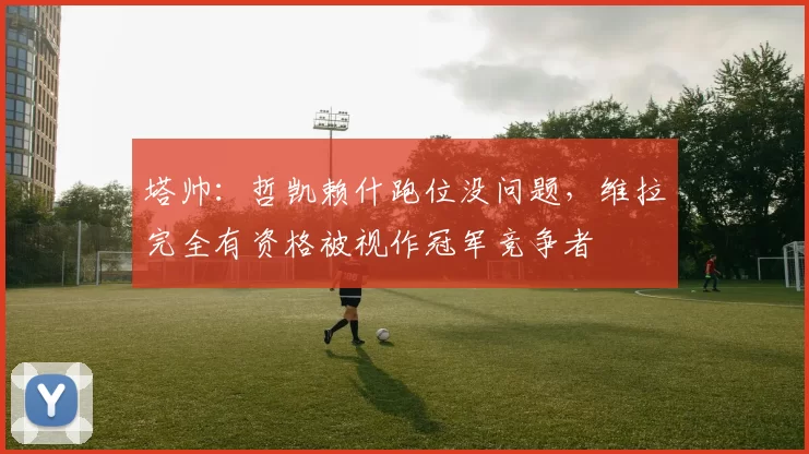 塔帅：哲凯赖什跑位没问题，维拉完全有资格被视作冠军竞争者