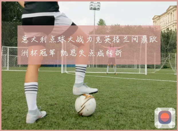 意大利点球大战力克英格兰问鼎欧洲杯冠军 凯恩失点成转折