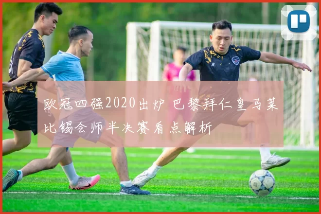 欧冠四强2020出炉 巴黎拜仁皇马莱比锡会师半决赛看点解析