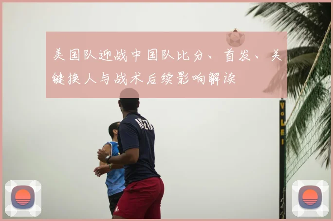 美国队迎战中国队比分、首发、关键换人与战术后续影响解读