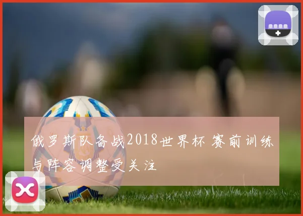 俄罗斯队备战2018世界杯 赛前训练与阵容调整受关注