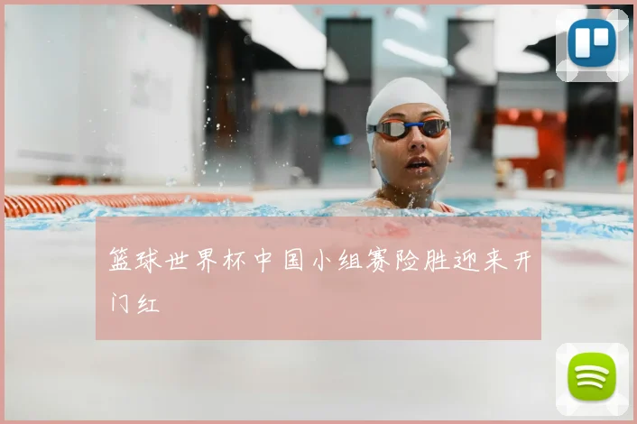 篮球世界杯中国小组赛险胜迎来开门红