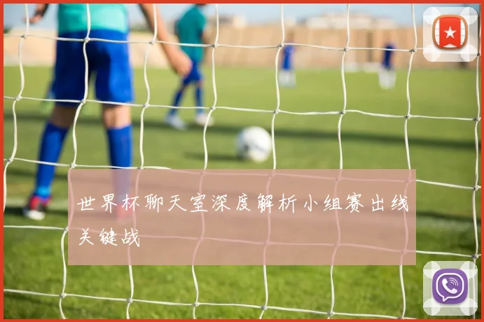 世界杯聊天室深度解析小组赛出线关键战