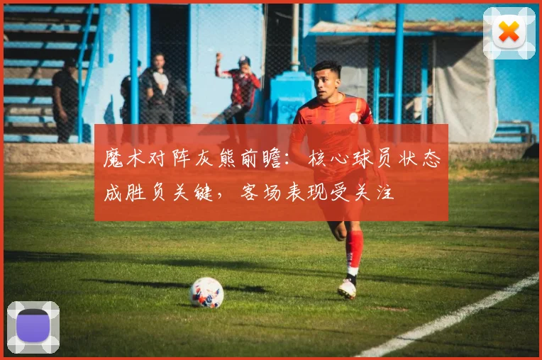 魔术对阵灰熊前瞻：核心球员状态成胜负关键，客场表现受关注