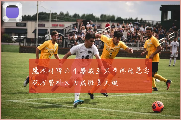 魔术对阵公牛鏖战至末节终结悬念双方替补火力成胜负关键