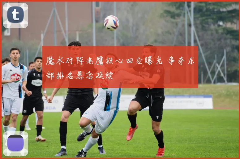 魔术对阵老鹰核心回合曝光 争夺东部排名悬念延续