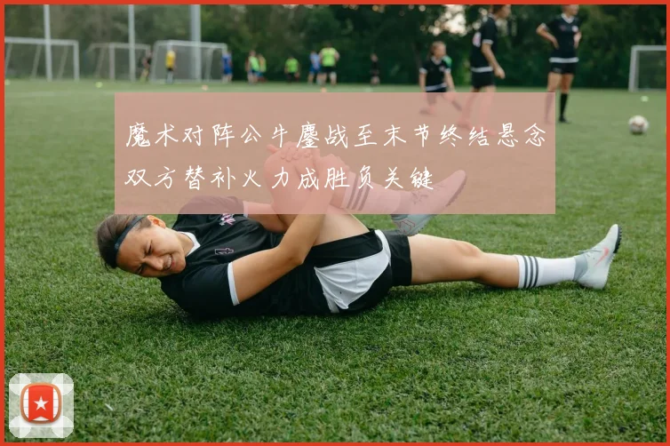 魔术对阵公牛鏖战至末节终结悬念双方替补火力成胜负关键
