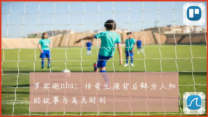 罗宾逊nba:传奇生涯背后鲜为人知的故事与高光时刻