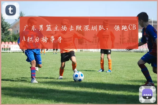 广东男篮主场击败深圳队,领跑CBA积分榜争夺