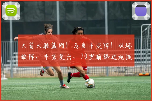 火箭大胜篮网!乌度卡变阵!双塔缺阵,申京复出,30岁前锋进轮换