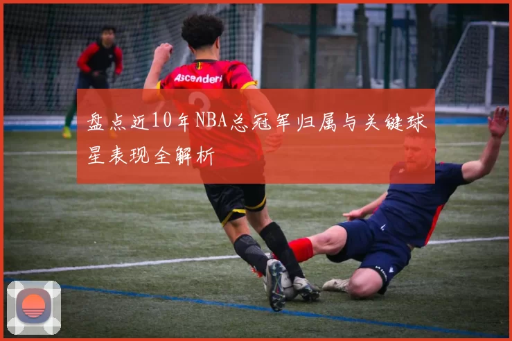 盘点近10年NBA总冠军归属与关键球星表现全解析
