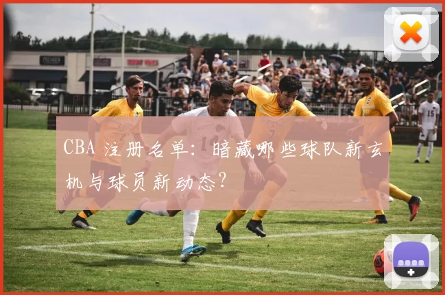 CBA 注册名单：暗藏哪些球队新玄机与球员新动态？