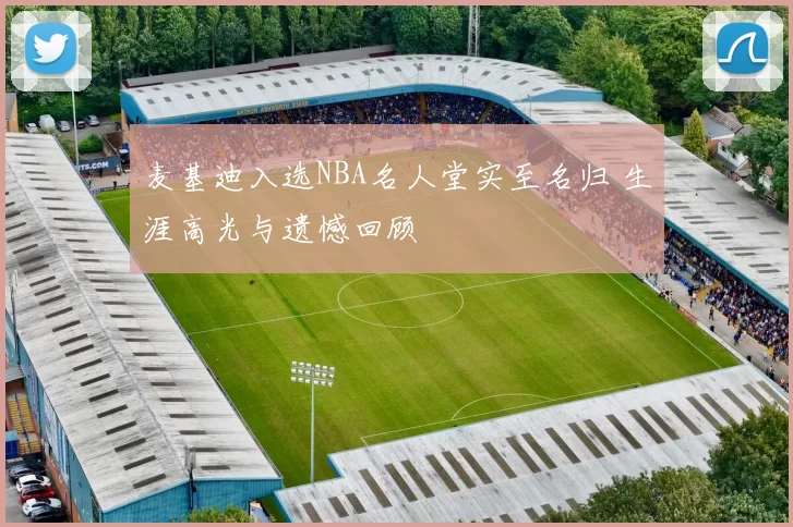 麦基迪入选NBA名人堂实至名归 生涯高光与遗憾回顾