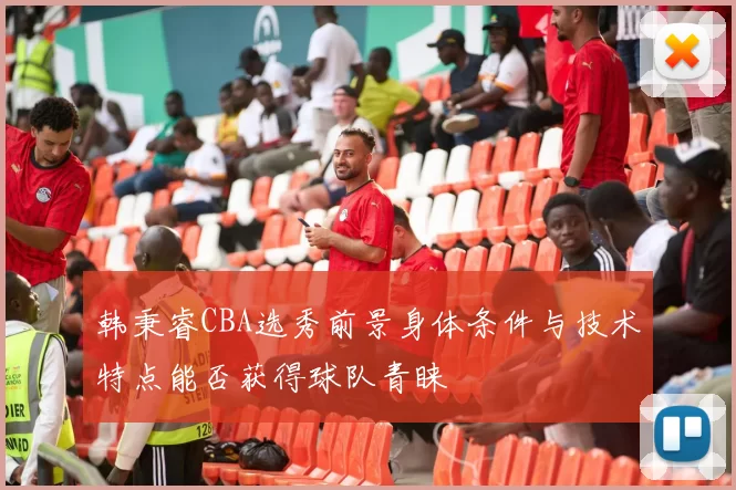 韩秉睿CBA选秀前景身体条件与技术特点能否获得球队青睐