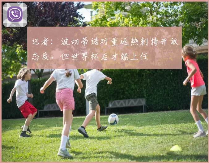 记者：波切蒂诺对重返热刺持开放态度，但世界杯后才能上任