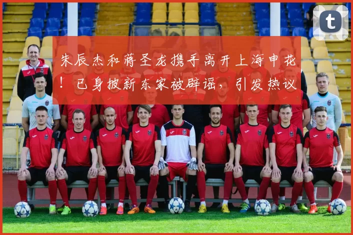 朱辰杰和蒋圣龙携手离开上海申花！已身披新东家被辟谣，引发热议_中卫_球迷_欧洲