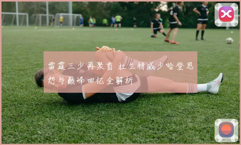 雷霆三少再聚首 杜兰特威少哈登恩怨与巅峰回忆全解析